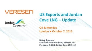 US Exports and Jordan
Cove LNG – Update
Betsy Spomer
Oil & Monday
London ● October 7, 2015
Executive Vice President, Veresen Inc
President & CEO, Jordan Cove LNG LLC
 