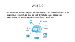 Wed 3.0
• La noción de web se emplea para nombrar a una red informática y, en
especial, a Internet. La idea de web 3.0 alude a una especie de
extensión o de formato particular de la red tradicional.