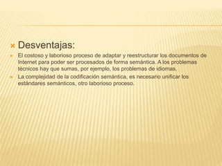  Desventajas:
 El costoso y laborioso proceso de adaptar y reestructurar los documentos de
Internet para poder ser procesados de forma semántica. A los problemas
técnicos hay que sumas, por ejemplo, los problemas de idiomas.
 La complejidad de la codificación semántica, es necesario unificar los
estándares semánticos, otro laborioso proceso.
 