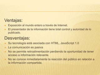 Ventajas:
 Exposición al mundo entero a través de Internet.
 El presentador de la información tiene total control y autoridad de lo
publicado.
Desventajas:
 Su tecnología está asociada con HTML, JavaScript 1.0
 La comunicación es pasiva
 No se permite retroalimentación perdiendo la oportunidad de tener
acceso a información relevante.
 No se conoce inmediatamente la reacción del público en relación a
la información compartida.
 