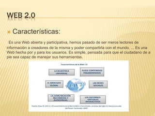 WEB 2,0
 Características:
Es una Web abierta y participativa, hemos pasado de ser meros lectores de
información a creadores de la misma y poder compartirla con el mundo. ... Es una
Web hecha por y para los usuarios. Es simple, pensada para que el ciudadano de a
pie sea capaz de manejar sus herramientas.
 