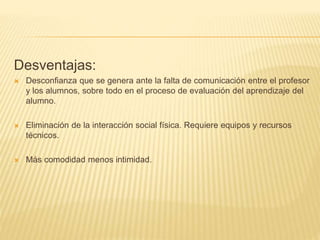 Desventajas:
 Desconfianza que se genera ante la falta de comunicación entre el profesor
y los alumnos, sobre todo en el proceso de evaluación del aprendizaje del
alumno.
 Eliminación de la interacción social física. Requiere equipos y recursos
técnicos.
 Más comodidad menos intimidad.
 