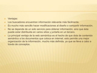  Ventajas:
 Los buscadores encuentran información relevante más fácilmente.
 Es mucho más sencillo hacer modificaciones al diseño o compartir información.
 No se depende de un solo servicio para obtener información, sino que ésta
puede estar distribuida en varios sitios y juntarla en un tercero.
 La principal ventaja de la web semántica es el hecho de que dota de contenido
semántico a los documentos que coloca en internet. esto permite una mejor
organización de la información, mucho más definida, ya que se lleva a cabo a
través de conceptos.
 