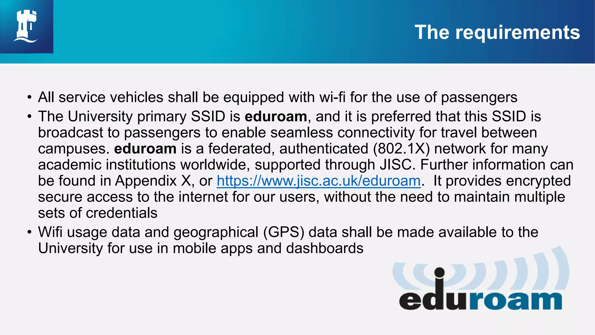 Understanding our Culture (10 minutes)
• Divide into groups of 5/6:
• Individually, think of a word that you think best describes our
current culture in IS, write your word on a post-it
• In your group, discuss the different words and why they were
chosen
• Pick the top 3 words that you collectively think describes our current
culture and explore the following questions:
• Is this culture consistent across IS teams and locations?
• Is this the culture that you want to have in IS?
• Does this culture support employee engagement and the
achievement of IS objectives/goals?
Each group to feedback for 1 minute summarising their discussions
• All service vehicles shall be equipped with wi-fi for the use of passengers
• The University primary SSID is eduroam, and it is preferred that this SSID is
broadcast to passengers to enable seamless connectivity for travel between
campuses. eduroam is a federated, authenticated (802.1X) network for many
academic institutions worldwide, supported through JISC. Further information can
be found in Appendix X, or https://www.jisc.ac.uk/eduroam. It provides encrypted
secure access to the internet for our users, without the need to maintain multiple
sets of credentials
• Wifi usage data and geographical (GPS) data shall be made available to the
University for use in mobile apps and dashboards
The requirements
 