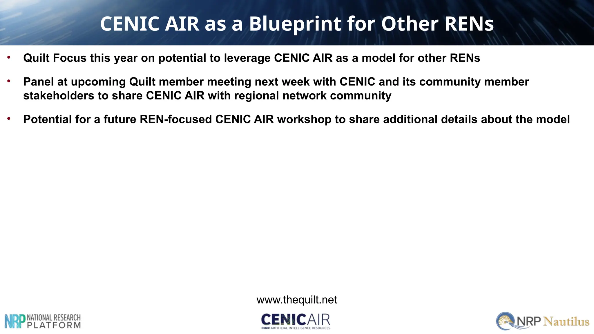 CENIC AIR as a Blueprint for Other RENs
• Quilt Focus this year on potential to leverage CENIC AIR as a model for other RENs
• Panel at upcoming Quilt member meeting next week with CENIC and its community member
stakeholders to share CENIC AIR with regional network community
• Potential for a future REN-focused CENIC AIR workshop to share additional details about the model
www.thequilt.net
 