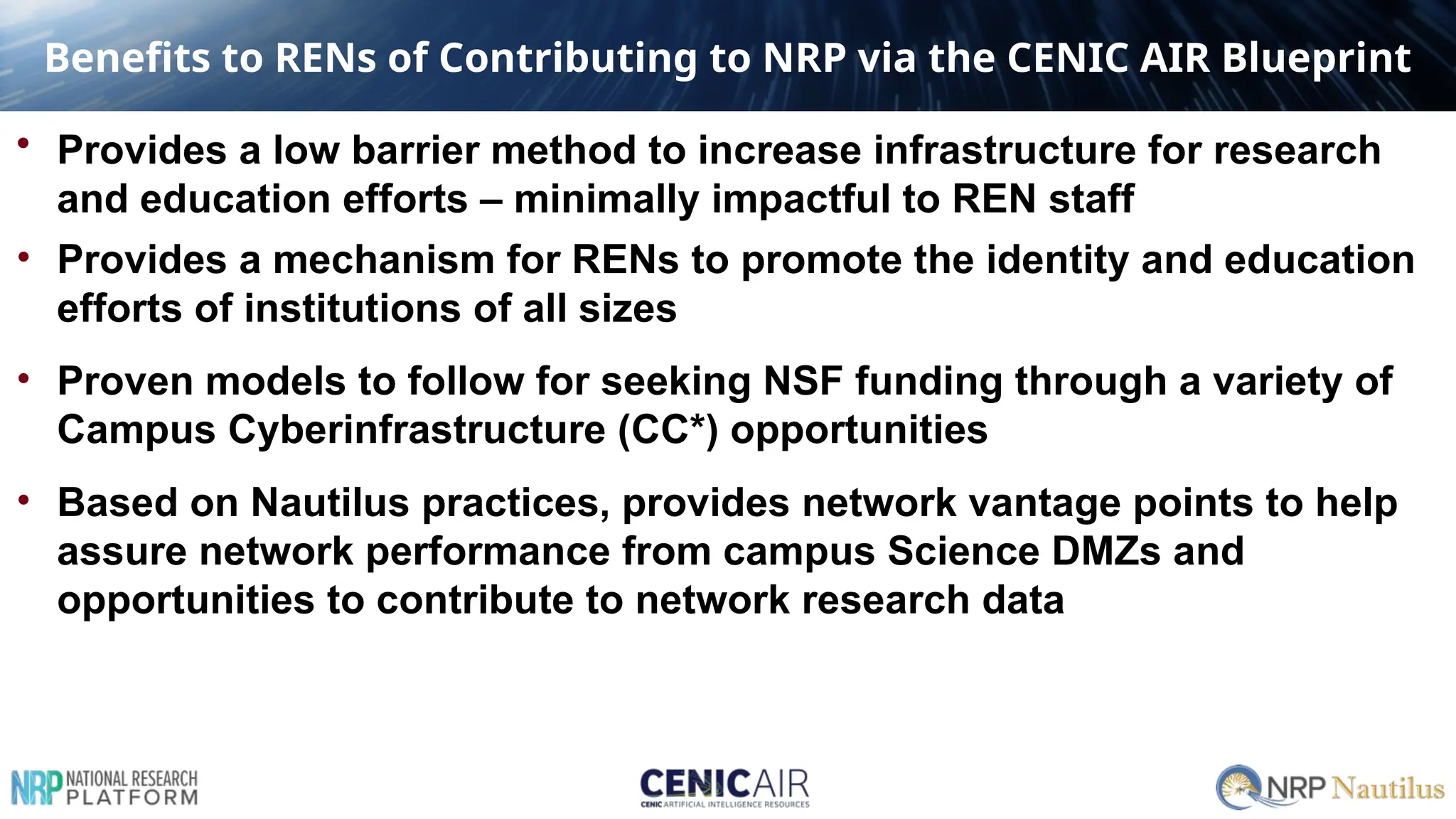 Benefits to RENs of Contributing to NRP via the CENIC AIR Blueprint
• Provides a low barrier method to increase infrastructure for research
and education efforts – minimally impactful to REN staff
• Provides a mechanism for RENs to promote the identity and education
efforts of institutions of all sizes
• Proven models to follow for seeking NSF funding through a variety of
Campus Cyberinfrastructure (CC*) opportunities
• Based on Nautilus practices, provides network vantage points to help
assure network performance from campus Science DMZs and
opportunities to contribute to network research data
 