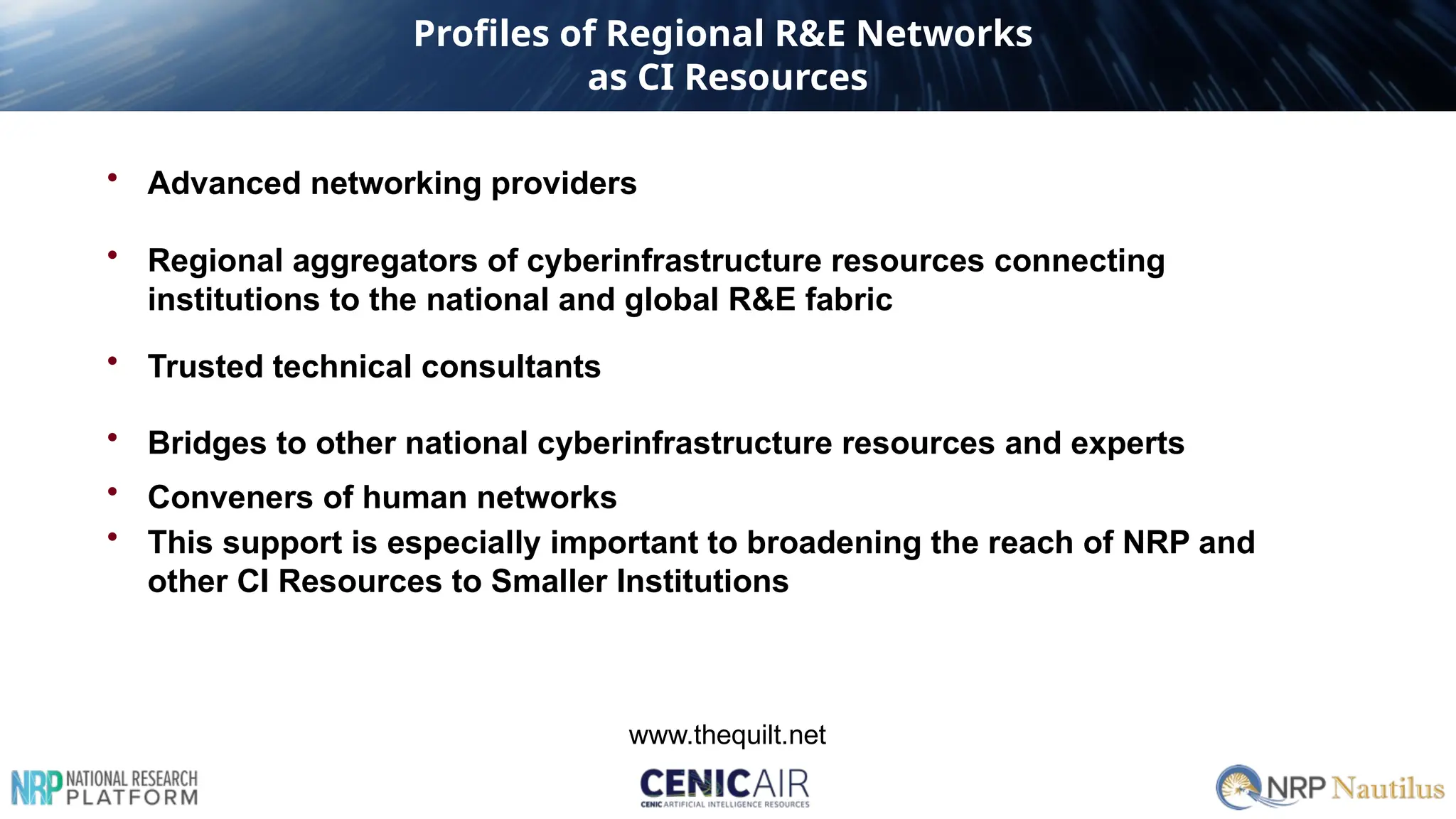 • Advanced networking providers
• Regional aggregators of cyberinfrastructure resources connecting
institutions to the national and global R&E fabric
• Trusted technical consultants
• Bridges to other national cyberinfrastructure resources and experts
• Conveners of human networks
• This support is especially important to broadening the reach of NRP and
other CI Resources to Smaller Institutions
www.thequilt.net
Profiles of Regional R&E Networks
as CI Resources
 