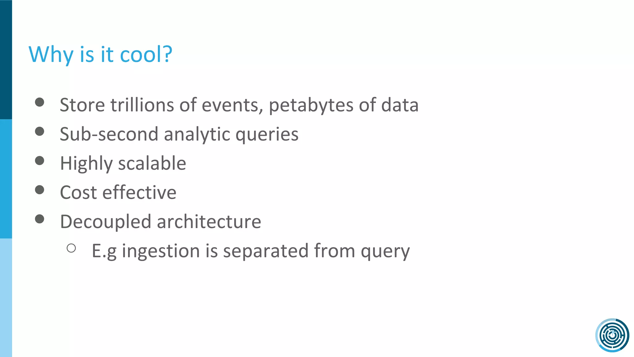 Why is it cool?
● Store trillions of events, petabytes of data
● Sub-second analytic queries
● Highly scalable
● Cost effective
● Decoupled architecture
○ E.g ingestion is separated from query
 