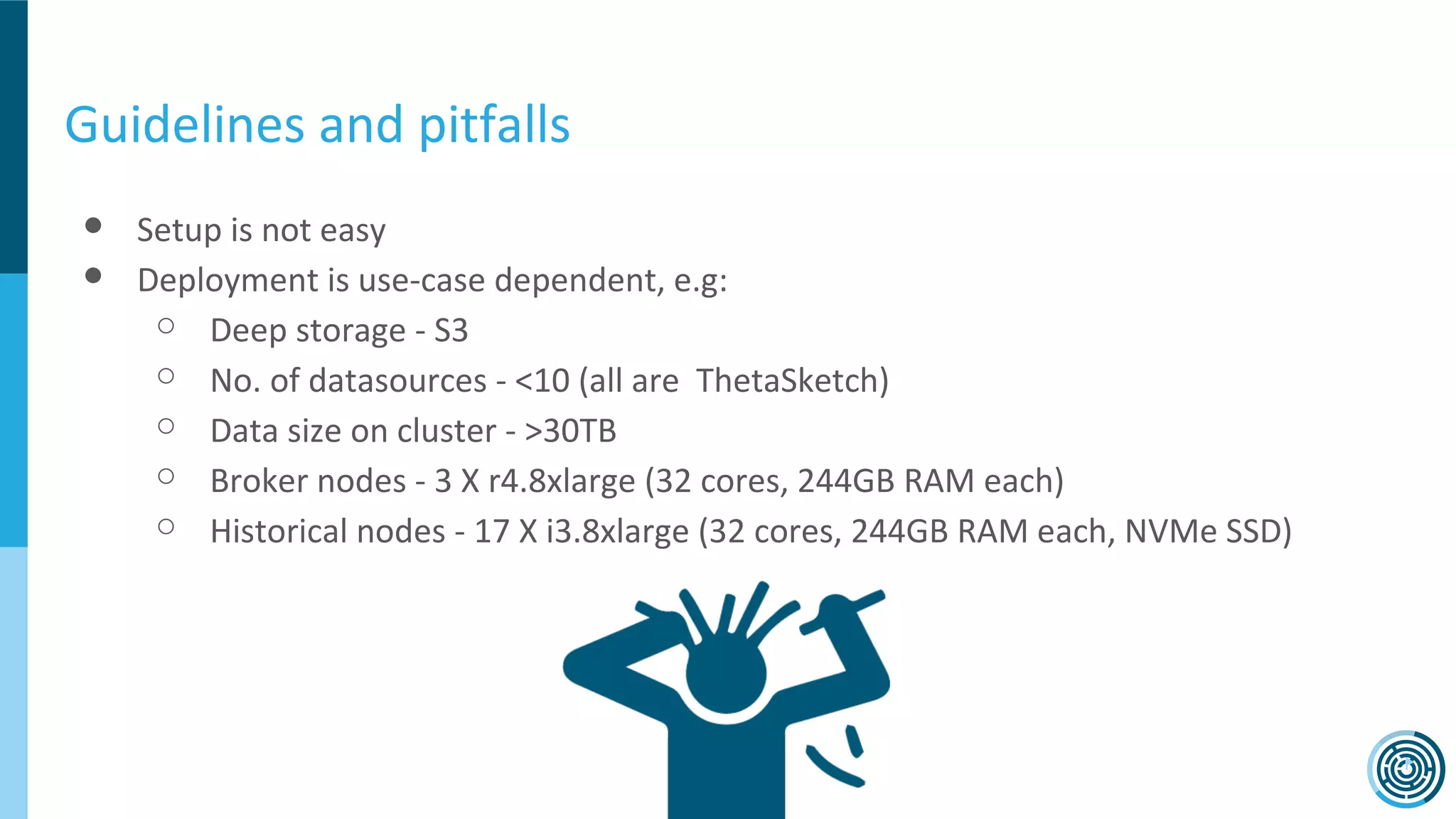 Guidelines and pitfalls
● Setup is not easy
● Deployment is use-case dependent, e.g:
○ Deep storage - S3
○ No. of datasources - <10 (all are ThetaSketch)
○ Data size on cluster - >30TB
○ Broker nodes - 3 X r4.8xlarge (32 cores, 244GB RAM each)
○ Historical nodes - 17 X i3.8xlarge (32 cores, 244GB RAM each, NVMe SSD)
 
