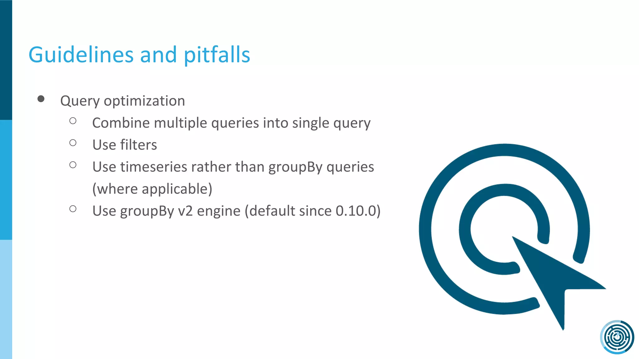 Guidelines and pitfalls
● Query optimization
○ Combine multiple queries into single query
○ Use filters
○ Use timeseries rather than groupBy queries
(where applicable)
○ Use groupBy v2 engine (default since 0.10.0)
 