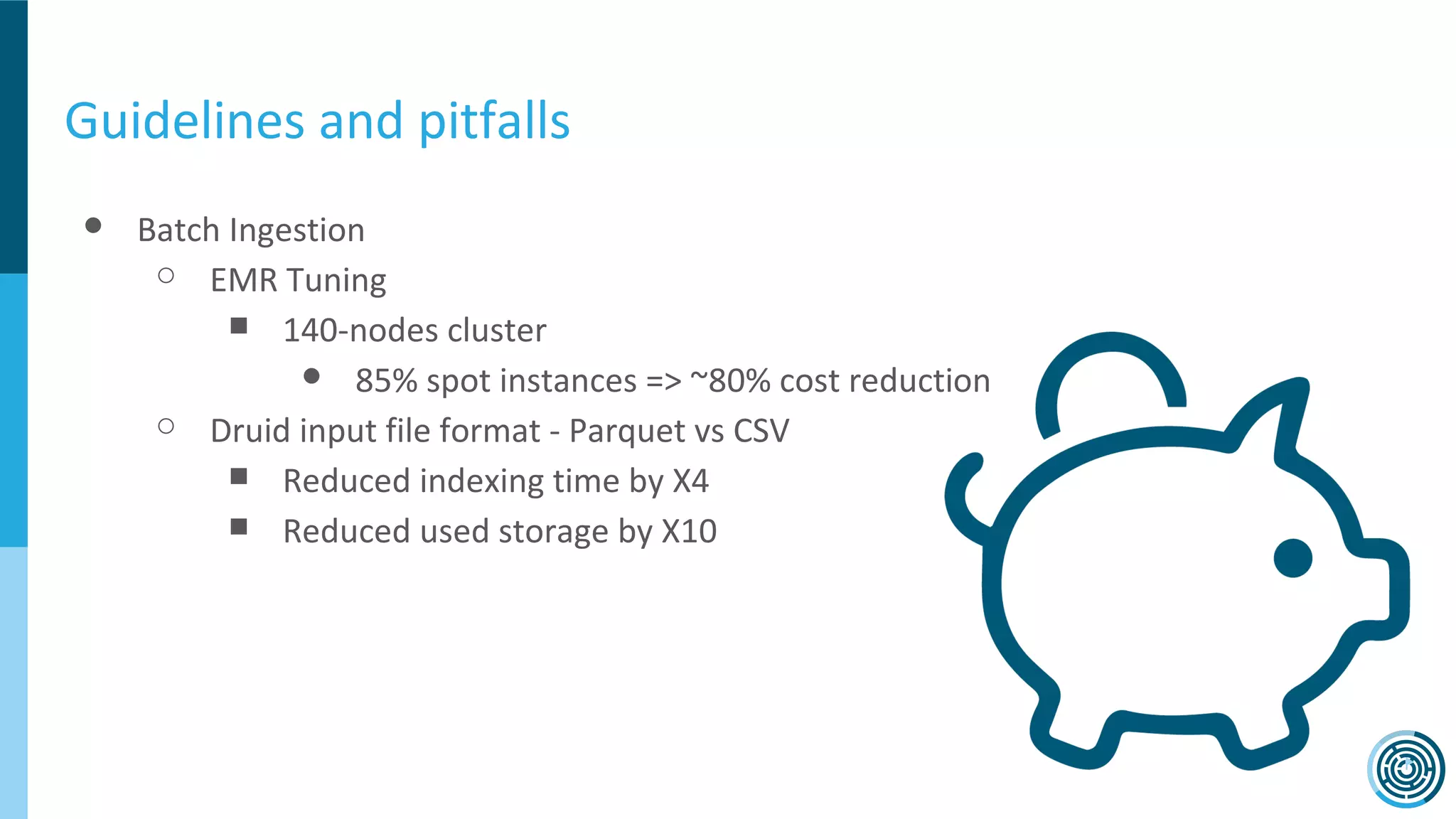 Guidelines and pitfalls
● Batch Ingestion
○ EMR Tuning
■ 140-nodes cluster
● 85% spot instances => ~80% cost reduction
○ Druid input file format - Parquet vs CSV
■ Reduced indexing time by X4
■ Reduced used storage by X10
 