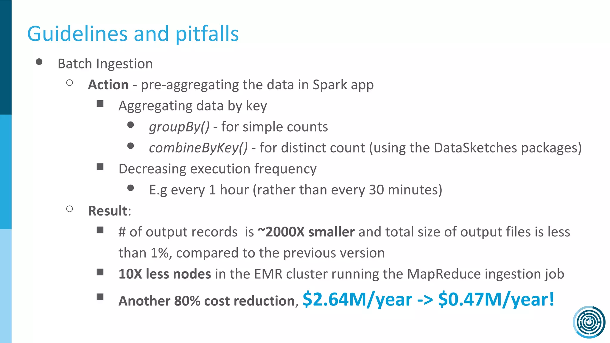 Guidelines and pitfalls
● Batch Ingestion
○ Action - pre-aggregating the data in Spark app
■ Aggregating data by key
● groupBy() - for simple counts
● combineByKey() - for distinct count (using the DataSketches packages)
■ Decreasing execution frequency
● E.g every 1 hour (rather than every 30 minutes)
○ Result:
■ # of output records is ~2000X smaller and total size of output files is less
than 1%, compared to the previous version
■ 10X less nodes in the EMR cluster running the MapReduce ingestion job
■ Another 80% cost reduction, $2.64M/year -> $0.47M/year!
 