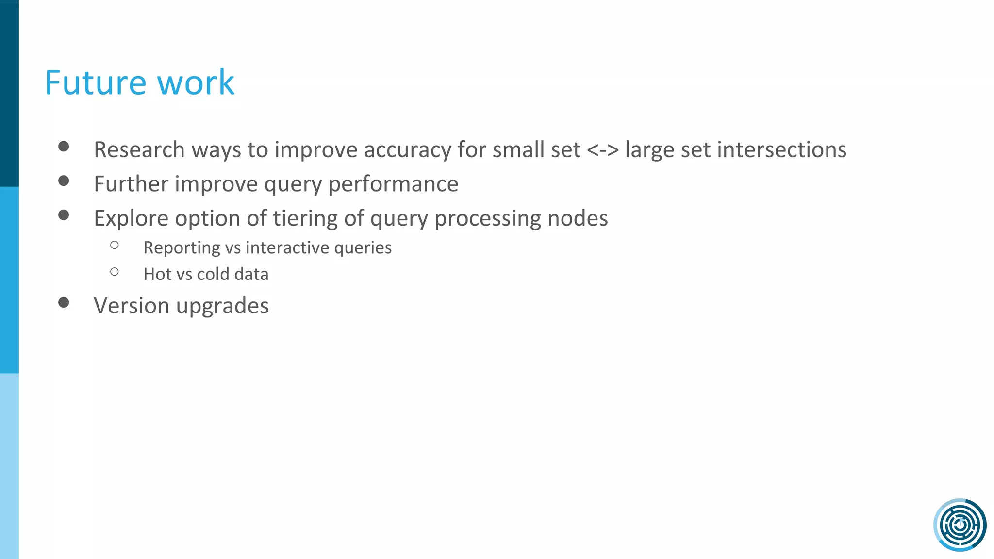 Future work
● Research ways to improve accuracy for small set <-> large set intersections
● Further improve query performance
● Explore option of tiering of query processing nodes
○ Reporting vs interactive queries
○ Hot vs cold data
● Version upgrades
 