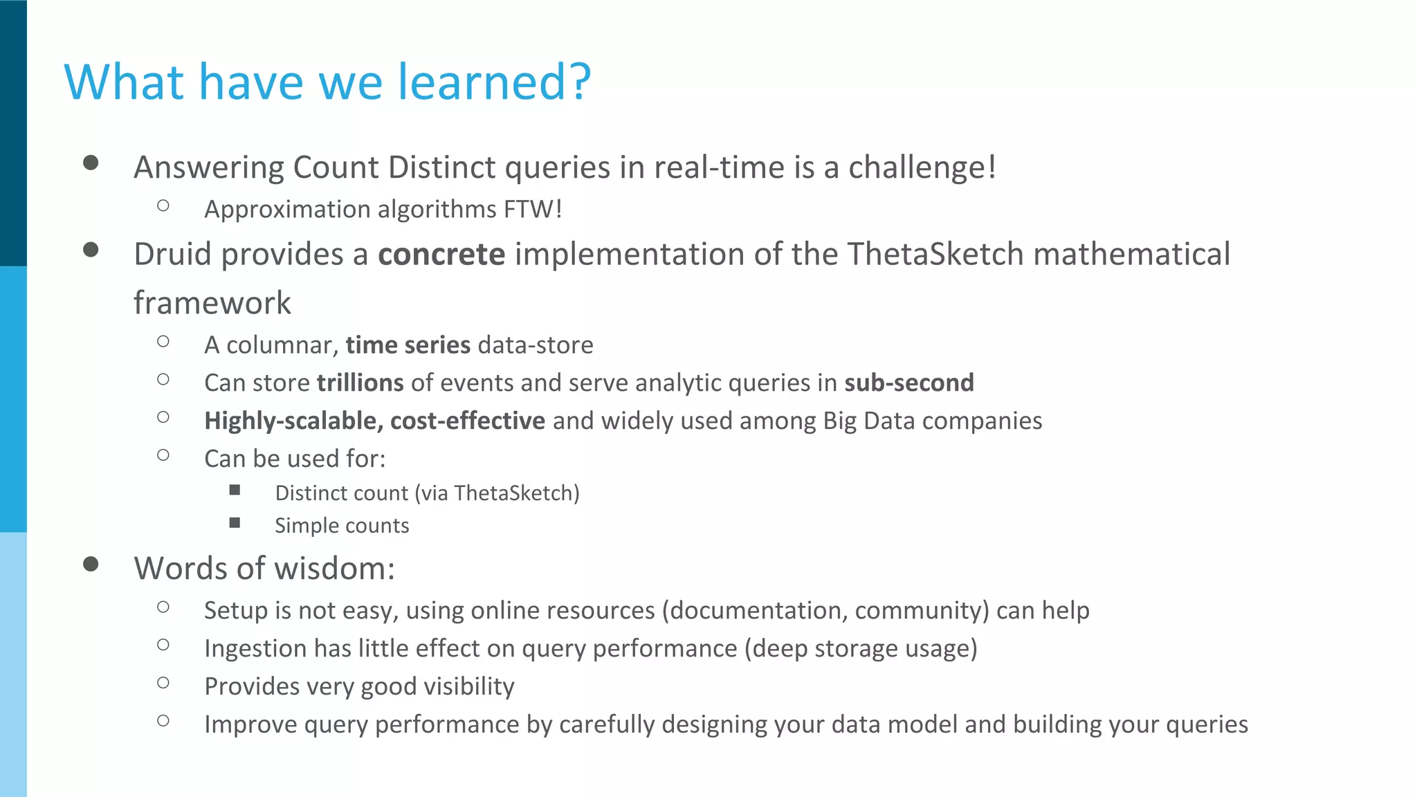 What have we learned?
● Answering Count Distinct queries in real-time is a challenge!
○ Approximation algorithms FTW!
● Druid provides a concrete implementation of the ThetaSketch mathematical
framework
○ A columnar, time series data-store
○ Can store trillions of events and serve analytic queries in sub-second
○ Highly-scalable, cost-effective and widely used among Big Data companies
○ Can be used for:
■ Distinct count (via ThetaSketch)
■ Simple counts
● Words of wisdom:
○ Setup is not easy, using online resources (documentation, community) can help
○ Ingestion has little effect on query performance (deep storage usage)
○ Provides very good visibility
○ Improve query performance by carefully designing your data model and building your queries
 