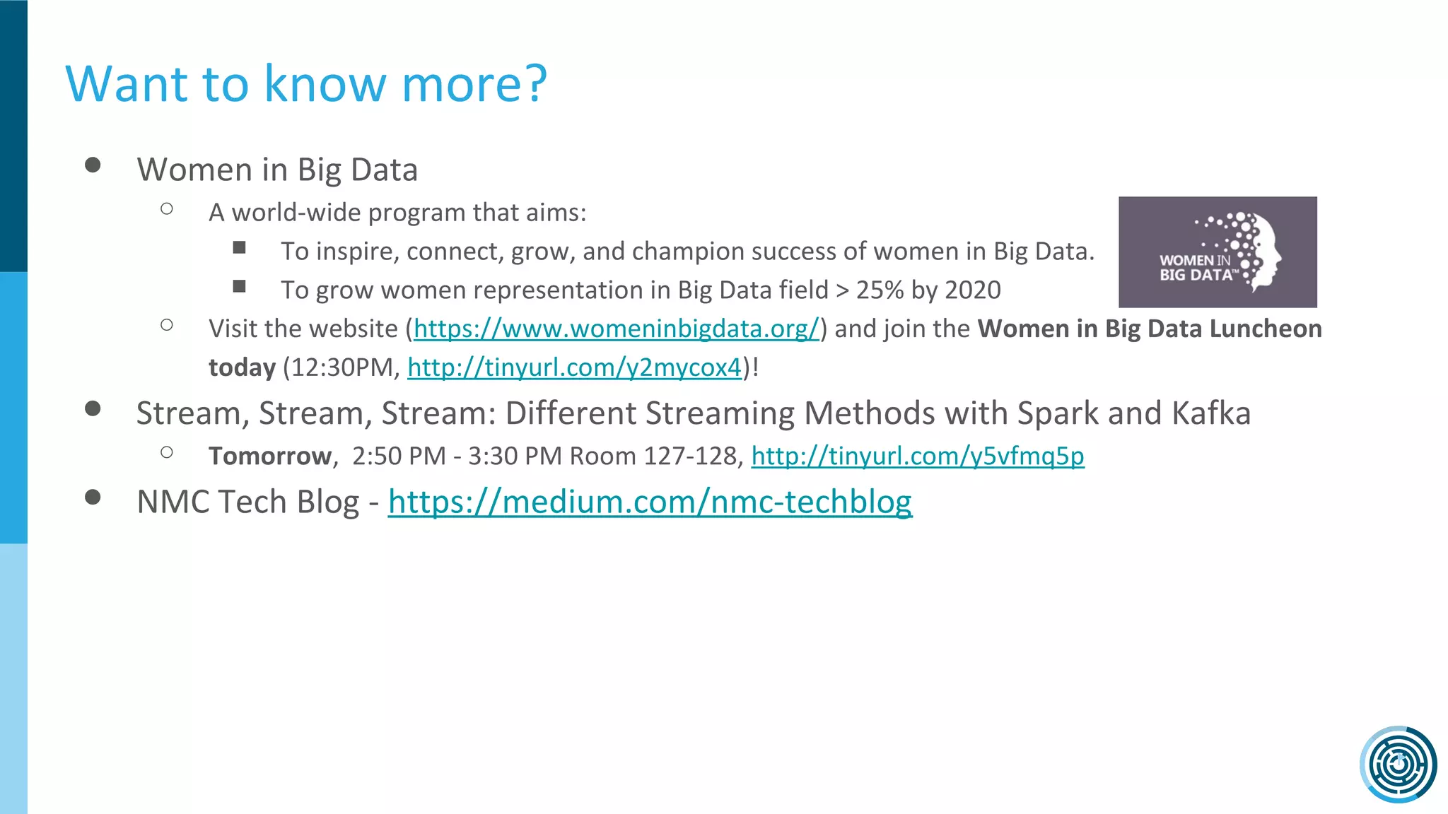Want to know more?
● Women in Big Data
○ A world-wide program that aims:
■ To inspire, connect, grow, and champion success of women in Big Data.
■ To grow women representation in Big Data field > 25% by 2020
○ Visit the website (https://www.womeninbigdata.org/) and join the Women in Big Data Luncheon
today (12:30PM, http://tinyurl.com/y2mycox4)!
● Stream, Stream, Stream: Different Streaming Methods with Spark and Kafka
○ Tomorrow, 2:50 PM - 3:30 PM Room 127-128, http://tinyurl.com/y5vfmq5p
● NMC Tech Blog - https://medium.com/nmc-techblog
 