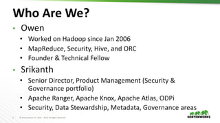 2 © Hortonworks Inc. 2011 – 2019. All Rights Reserved
Who Are We?
• Owen
• Worked on Hadoop since Jan 2006
• MapReduce, Security, Hive, and ORC
• Founder & Technical Fellow
• Srikanth
• Senior Director, Product Management (Security &
Governance portfolio)
• Apache Ranger, Apache Knox, Apache Atlas, ODPi
• Security, Data Stewardship, Metadata, Governance areas
 