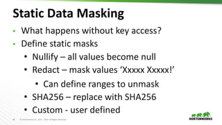 26 © Hortonworks Inc. 2011 – 2019. All Rights Reserved
Static Data Masking
• What happens without key access?
• Define static masks
• Nullify – all values become null
• Redact – mask values ‘Xxxxx Xxxxx!’
• Can define ranges to unmask
• SHA256 – replace with SHA256
• Custom - user defined
 