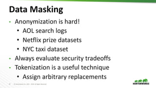 27 © Hortonworks Inc. 2011 – 2019. All Rights Reserved
Data Masking
• Anonymization is hard!
• AOL search logs
• Netflix prize datasets
• NYC taxi dataset
• Always evaluate security tradeoffs
• Tokenization is a useful technique
• Assign arbitrary replacements
 