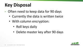 28 © Hortonworks Inc. 2011 – 2019. All Rights Reserved
Key Disposal
• Often need to keep data for 90 days
• Currently the data is written twice
• With column encryption:
• Roll keys daily
• Delete master key after 90 days
 