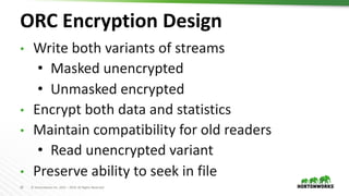 29 © Hortonworks Inc. 2011 – 2019. All Rights Reserved
ORC Encryption Design
• Write both variants of streams
• Masked unencrypted
• Unmasked encrypted
• Encrypt both data and statistics
• Maintain compatibility for old readers
• Read unencrypted variant
• Preserve ability to seek in file
 