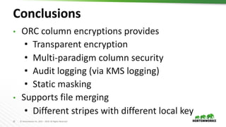 32 © Hortonworks Inc. 2011 – 2019. All Rights Reserved
Conclusions
• ORC column encryptions provides
• Transparent encryption
• Multi-paradigm column security
• Audit logging (via KMS logging)
• Static masking
• Supports file merging
• Different stripes with different local key
 
