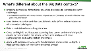 5 © Hortonworks Inc. 2011 – 2019. All Rights Reserved
What’s different about the Big Data context?
Ã Breaking down silos: fantastic for analytics, but leads to increased security
challenges
– Centralized data lake with multi-tenancy requires secure (and easy) authentication and fine-
grained authorization
Ã Data democratization and the Data Scientist role (often a data superuser
with elevated privileges)
Ã Data is maintained over a long duration
Ã Cloud and Hybrid architectures spanning data center and (multiple) public
clouds further broaden the attack surface area and present novel
authentication and authorization challenges
Ã Along with adherence to security fundamentals and defense in-depth, a
data-centric approach to security becomes critical
 