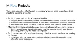 MlFlow Projects
There are a number of different reasons why teams need to package their
machine learning projects:
• Projects have various library dependencies
• shipping a machine learning solution involves the environment in which it was built
• MLflow allows for this environment to be a conda environment or docker container
• This means that teams can easily share and publish their code for others to use
• Machine learning projects become increasingly complex as time goes on
• This includes ETL and featurization steps, machine learning models used for pre-
processing, and finally the model training itself
• Each component of a machine learning pipeline needs to allow for tracing
its lineage
• If there's a failure at some point, tracing the full end-to-end lineage of a model
allows for easier debugging.
 