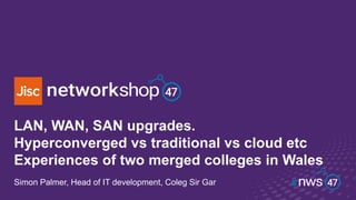 LAN, WAN, SAN upgrades.
Hyperconverged vs traditional vs cloud etc
Experiences of two merged colleges in Wales
Simon Palmer, Head of IT development, Coleg Sir Gar
 