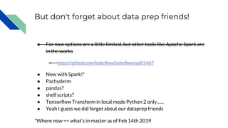 But don't forget about data prep friends!
● For now options are a little limited, but other tools like Apache Spark are
in the works
○ https://github.com/kubeflow/kubeflow/pull/1467
● Now with Spark!*
● Pachyderm
● pandas?
● shell scripts?
● Tensorflow Transform in local mode Python 2 only…...
● Yeah I guess we did forget about our dataprep friends
*Where now == what's in master as of Feb 14th 2019
 