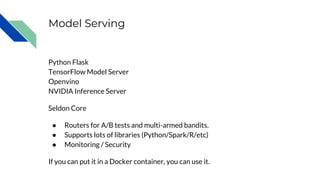 Model Serving
Python Flask
TensorFlow Model Server
Openvino
NVIDIA Inference Server
Seldon Core
● Routers for A/B tests and multi-armed bandits.
● Supports lots of libraries (Python/Spark/R/etc)
● Monitoring / Security
If you can put it in a Docker container, you can use it.
 