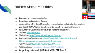 Holden About Me Slides
● Prefered pronouns are she/her
● Developer Advocate at Google
● Apache Spark PMC / ASF member + contributor on lots of other projects
● previously IBM, Alpine, Databricks, Google, Foursquare & Amazon
● co-author of Learning Spark & High Performance Spark
● Twitter: @holdenkarau
● Slide share http://www.slideshare.net/hkarau
● Code review livestreams: https://www.twitch.tv/holdenkarau /
https://www.youtube.com/user/holdenkarau
● Talk Videos http://bit.ly/holdenSparkVideos
● Talk feedback: http://bit.ly/holdenTalkFeedback
● Organizing data track @ IT Next AMS - CFP Open!
 