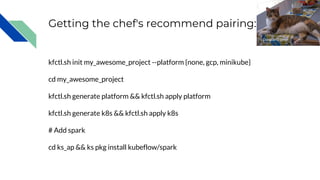 Getting the chef's recommend pairing:
kfctl.sh init my_awesome_project --platform {none, gcp, minikube}
cd my_awesome_project
kfctl.sh generate platform && kfctl.sh apply platform
kfctl.sh generate k8s && kfctl.sh apply k8s
# Add spark
cd ks_ap && ks pkg install kubeflow/spark
Douglas O'Brien
 
