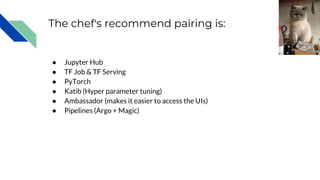 The chef's recommend pairing is:
● Jupyter Hub
● TF Job & TF Serving
● PyTorch
● Katib (Hyper parameter tuning)
● Ambassador (makes it easier to access the UIs)
● Pipelines (Argo + Magic)
chicoblue
 