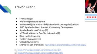 Trevor Grant
● From Chicago
● Preferred pronouns he/him
● Various odd jobs around IBM (data scientist/evangelist/janitor)
● PMC Apache Mahout, Streams, Community Development
● Apache Roadshow Chicago [1]
● IoT Track at Apache Con North America [2]
● Blog: rawkintrevo.org
● Twitter: @rawkintrevo
● Github: rawkintrevo
● Shameless self promotion: rawkintrevo.org/shameless-self-promotion/
[1] https://www.apachecon.com/chiroadshow19/
[2] https://www.apachecon.com/acna19/index.html
 