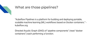 What are those pipelines?
“Kubeflow Pipelines is a platform for building and deploying portable,
scalable machine learning (ML) workflows based on Docker containers.” -
kubeflow.org
Directed Acyclic Graph (DAG) of “pipeline components” (read “docker
containers”) each performing a function.
 