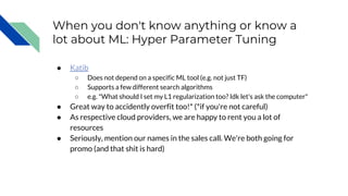 When you don't know anything or know a
lot about ML: Hyper Parameter Tuning
● Katib
○ Does not depend on a specific ML tool (e.g. not just TF)
○ Supports a few different search algorithms
○ e.g. "What should I set my L1 regularization too? Idk let's ask the computer"
● Great way to accidently overfit too!* (*if you're not careful)
● As respective cloud providers, we are happy to rent you a lot of
resources
● Seriously, mention our names in the sales call. We're both going for
promo (and that shit is hard)
 