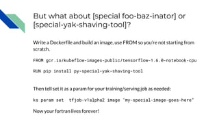 But what about [special foo-baz-inator] or
[special-yak-shaving-tool]?
Write a Dockerfile and build an image, use FROM so you’re not starting from
scratch.
FROM gcr.io/kubeflow-images-public/tensorflow-1.6.0-notebook-cpu
RUN pip install py-special-yak-shaving-tool
Then tell set it as a param for your training/serving job as needed:
ks param set tfjob-v1alpha2 image "my-special-image-goes-here”
Now your fortran lives forever!
 