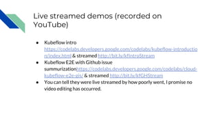 Live streamed demos (recorded on
YouTube)
● Kubeflow intro
https://codelabs.developers.google.com/codelabs/kubeflow-introductio
n/index.html & streamed http://bit.ly/kfIntroStream
● Kubeflow E2E with Github issue
summurizationhttps://codelabs.developers.google.com/codelabs/cloud-
kubeflow-e2e-gis/ & streamed http://bit.ly/kfGHStream
● You can tell they were live streamed by how poorly went, I promise no
video editing has occurred.
 