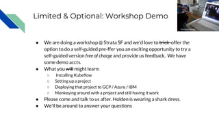 Limited & Optional: Workshop Demo
● We are doing a workshop @ Strata SF and we'd love to trick offer the
option to do a self-guided pre-ffer you an exciting opportunity to try a
self-guided version free of charge and provide us feedback. We have
some demo accts.
● What you will might learn:
○ Installing Kubeflow
○ Setting up a project
○ Deploying that project to GCP / Azure / IBM
○ Monkeying around with a project and still having it work
● Please come and talk to us after. Holden is wearing a shark dress.
● We'll be around to answer your questions
fionasjournal
 
