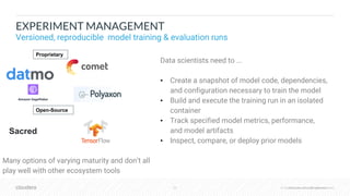 © Cloudera, Inc. All rights reserved.22 © Cloudera, Inc. All rights reserved.
EXPERIMENT MANAGEMENT
Versioned, reproducible model training & evaluation runs
Data scientists need to ...
• Create a snapshot of model code, dependencies,
and configuration necessary to train the model
• Build and execute the training run in an isolated
container
• Track specified model metrics, performance,
and model artifacts
• Inspect, compare, or deploy prior models
Many options of varying maturity and don’t all
play well with other ecosystem tools
Sacred
Proprietary
Open-Source
 