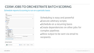 © Cloudera, Inc. All rights reserved.37 © Cloudera, Inc. All rights reserved.
CDSW JOBS TO ORCHESTRATE BATCH SCORING
Schedule reports & scoring to run on a periodic basis
Scheduling is easy and powerful
●Execute arbitrary scripts
●Schedule on a recurring basis
●Create dependencies on other jobs for
complex pipelines
●Allow output to be sent via email to
recipients
 