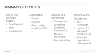 © Cloudera, Inc. All rights reserved.38 © Cloudera, Inc. All rights reserved.
SUMMARY OF FEATURES
End-to-End
Workflow
Support
• Development
• Train
• Deployment
Collaboration
• Teams
• Sharing
• Good coding
practices (Git)
Security and
Governance
• Transparent
• Leverages
underlying
frameworks
• No data
movement
• Reproducibility
Openness and
Self-service
• Any
framework
• Isolated for
individual
effectiveness
• Simplified
dependency
management
 