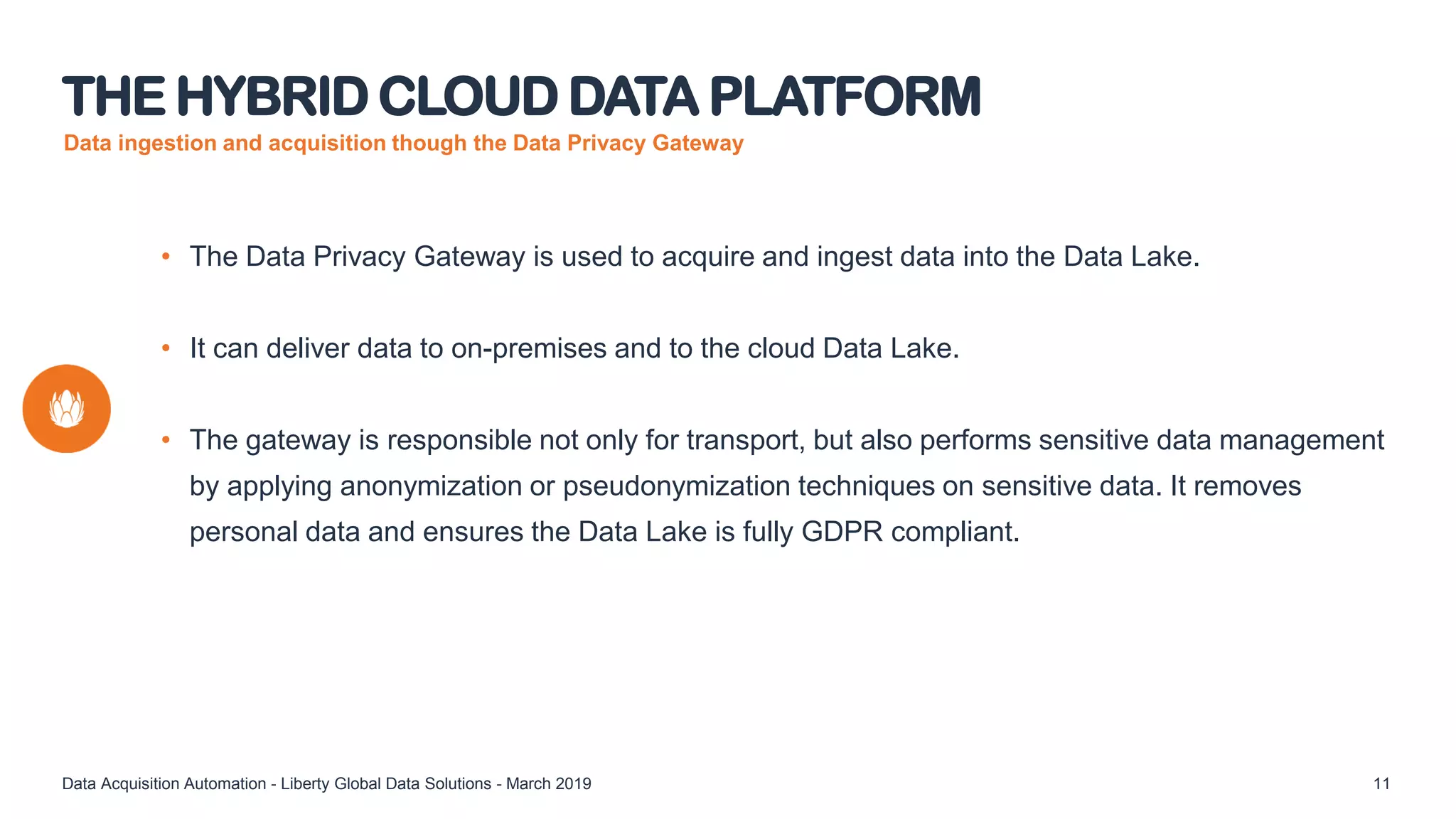 Data ingestion and acquisition though the Data Privacy Gateway
• The Data Privacy Gateway is used to acquire and ingest data into the Data Lake.
• It can deliver data to on-premises and to the cloud Data Lake.
• The gateway is responsible not only for transport, but also performs sensitive data management
by applying anonymization or pseudonymization techniques on sensitive data. It removes
personal data and ensures the Data Lake is fully GDPR compliant.
THE HYBRID CLOUD DATA PLATFORM
Data Acquisition Automation - Liberty Global Data Solutions - March 2019 11
 