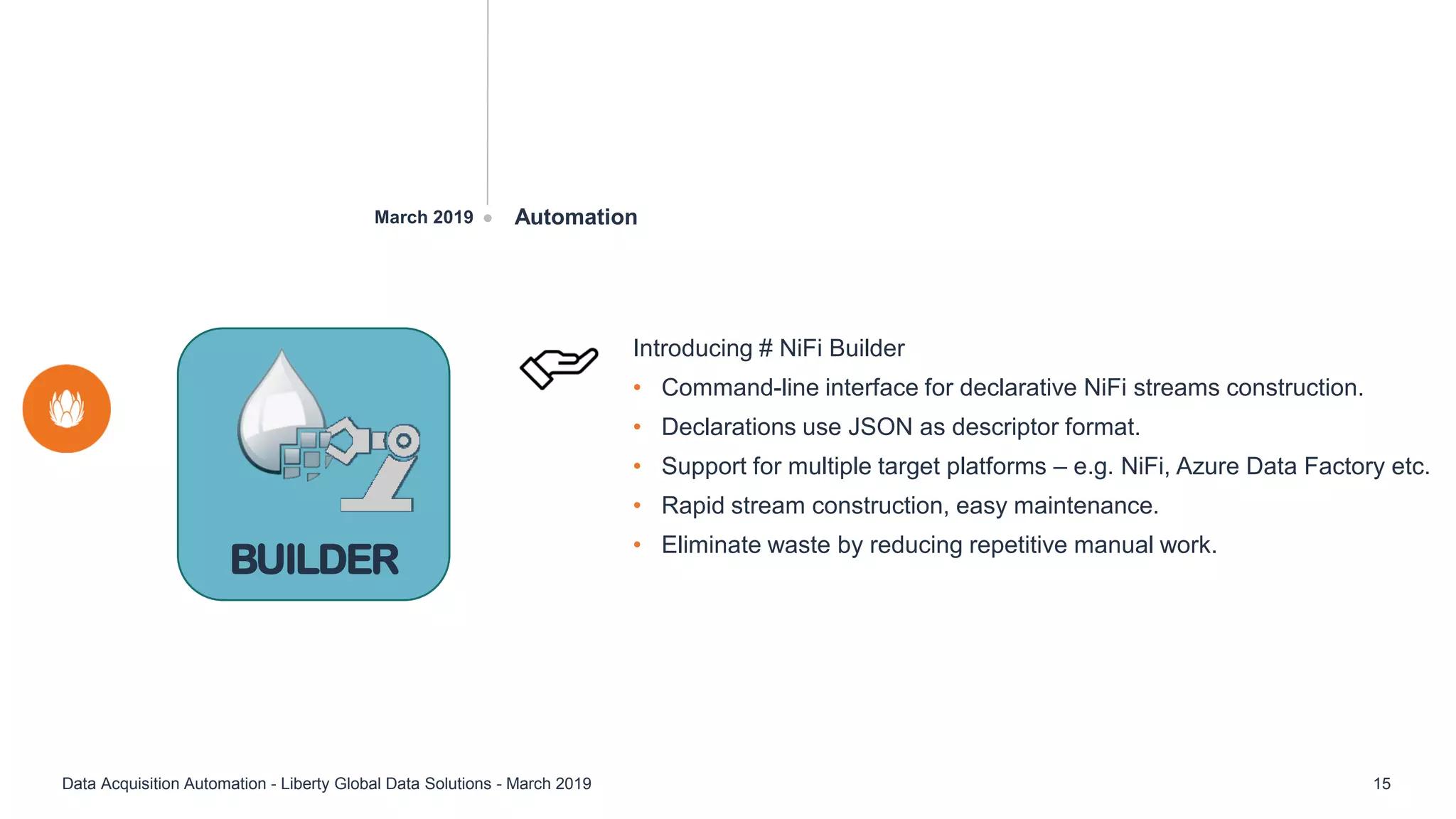 AutomationMarch 2019
Data Acquisition Automation - Liberty Global Data Solutions - March 2019 15
Introducing # NiFi Builder
• Command-line interface for declarative NiFi streams construction.
• Declarations use JSON as descriptor format.
• Support for multiple target platforms – e.g. NiFi, Azure Data Factory etc.
• Rapid stream construction, easy maintenance.
• Eliminate waste by reducing repetitive manual work.
BUILDER
 