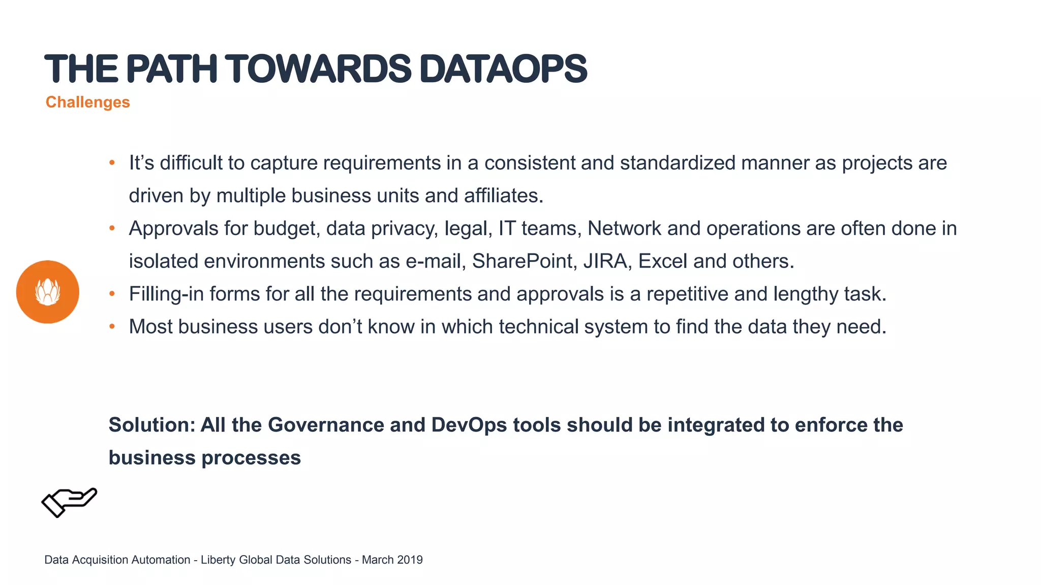 Challenges
• It’s difficult to capture requirements in a consistent and standardized manner as projects are
driven by multiple business units and affiliates.
• Approvals for budget, data privacy, legal, IT teams, Network and operations are often done in
isolated environments such as e-mail, SharePoint, JIRA, Excel and others.
• Filling-in forms for all the requirements and approvals is a repetitive and lengthy task.
• Most business users don’t know in which technical system to find the data they need.
Solution: All the Governance and DevOps tools should be integrated to enforce the
business processes
THE PATH TOWARDS DATAOPS
Data Acquisition Automation - Liberty Global Data Solutions - March 2019
 