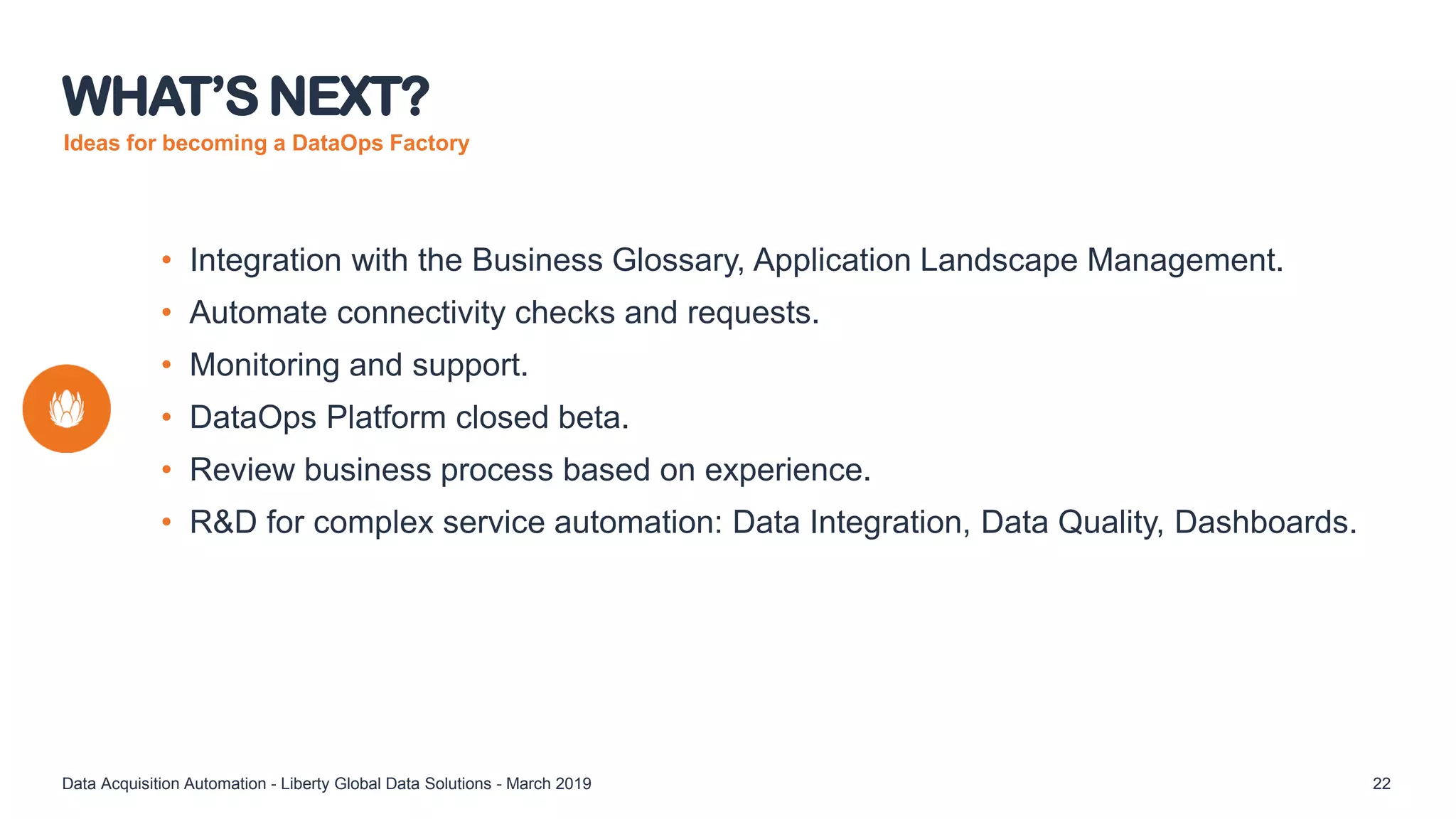 Ideas for becoming a DataOps Factory
• Integration with the Business Glossary, Application Landscape Management.
• Automate connectivity checks and requests.
• Monitoring and support.
• DataOps Platform closed beta.
• Review business process based on experience.
• R&D for complex service automation: Data Integration, Data Quality, Dashboards.
WHAT’S NEXT?
Data Acquisition Automation - Liberty Global Data Solutions - March 2019 22
 