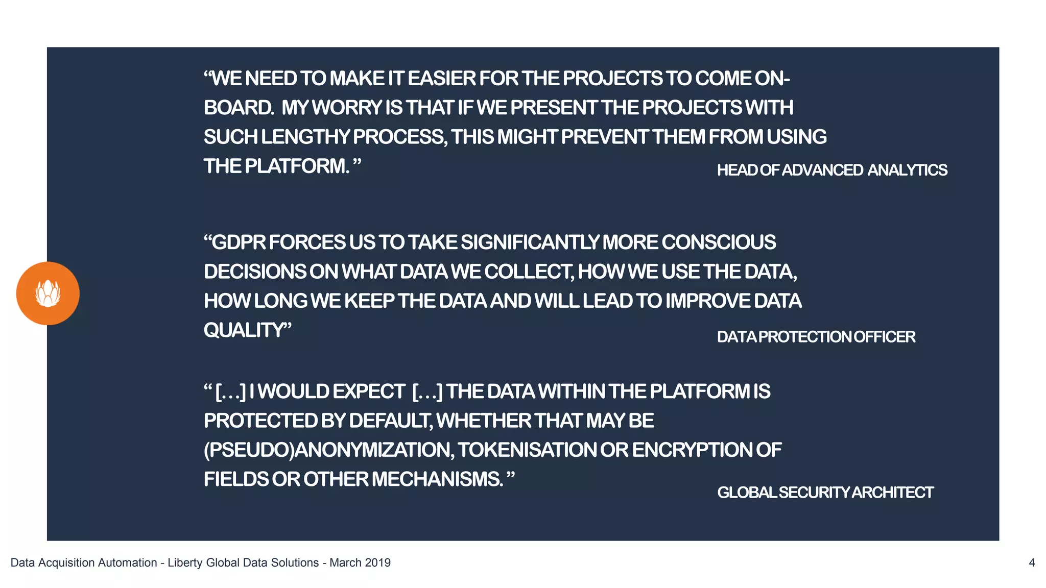 “WENEEDTOMAKEITEASIERFORTHEPROJECTSTOCOMEON-
BOARD. MYWORRYISTHATIFWEPRESENTTHEPROJECTSWITH
SUCHLENGTHYPROCESS,THISMIGHTPREVENTTHEMFROMUSING
THEPLATFORM.”
Data Acquisition Automation - Liberty Global Data Solutions - March 2019 4
HEADOFADVANCED ANALYTICS
“GDPRFORCESUSTOTAKESIGNIFICANTLYMORECONSCIOUS
DECISIONSONWHATDATAWECOLLECT,HOWWEUSETHEDATA,
HOWLONGWEKEEPTHEDATAANDWILLLEADTOIMPROVEDATA
QUALITY” DATAPROTECTIONOFFICER
“[…]IWOULDEXPECT […]THEDATAWITHINTHEPLATFORMIS
PROTECTEDBYDEFAULT,WHETHERTHATMAYBE
(PSEUDO)ANONYMIZATION,TOKENISATIONORENCRYPTIONOF
FIELDSOROTHERMECHANISMS.”
GLOBALSECURITYARCHITECT
 