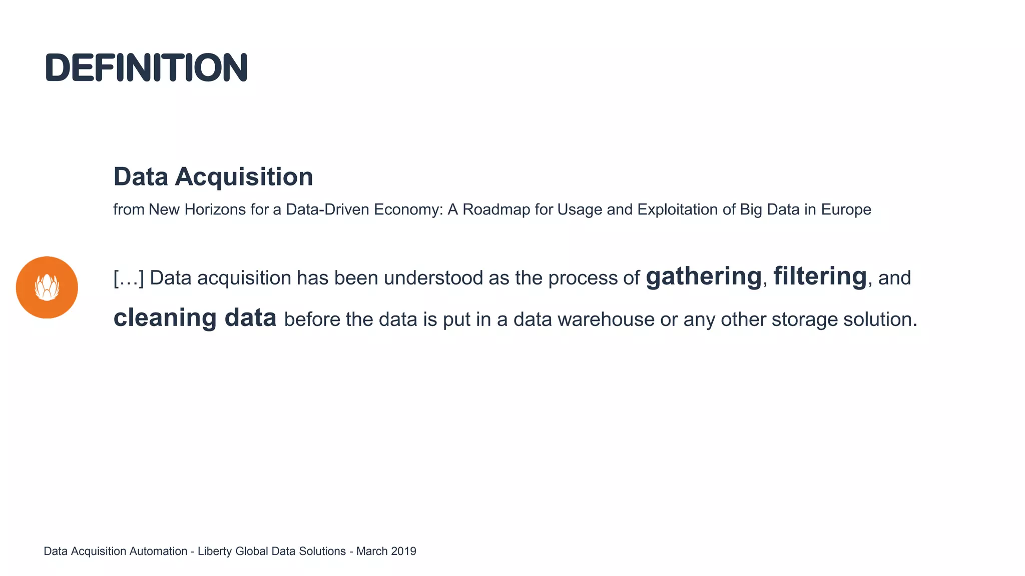 Data Acquisition
from New Horizons for a Data-Driven Economy: A Roadmap for Usage and Exploitation of Big Data in Europe
[…] Data acquisition has been understood as the process of gathering, filtering, and
cleaning data before the data is put in a data warehouse or any other storage solution.
DEFINITION
Data Acquisition Automation - Liberty Global Data Solutions - March 2019
 