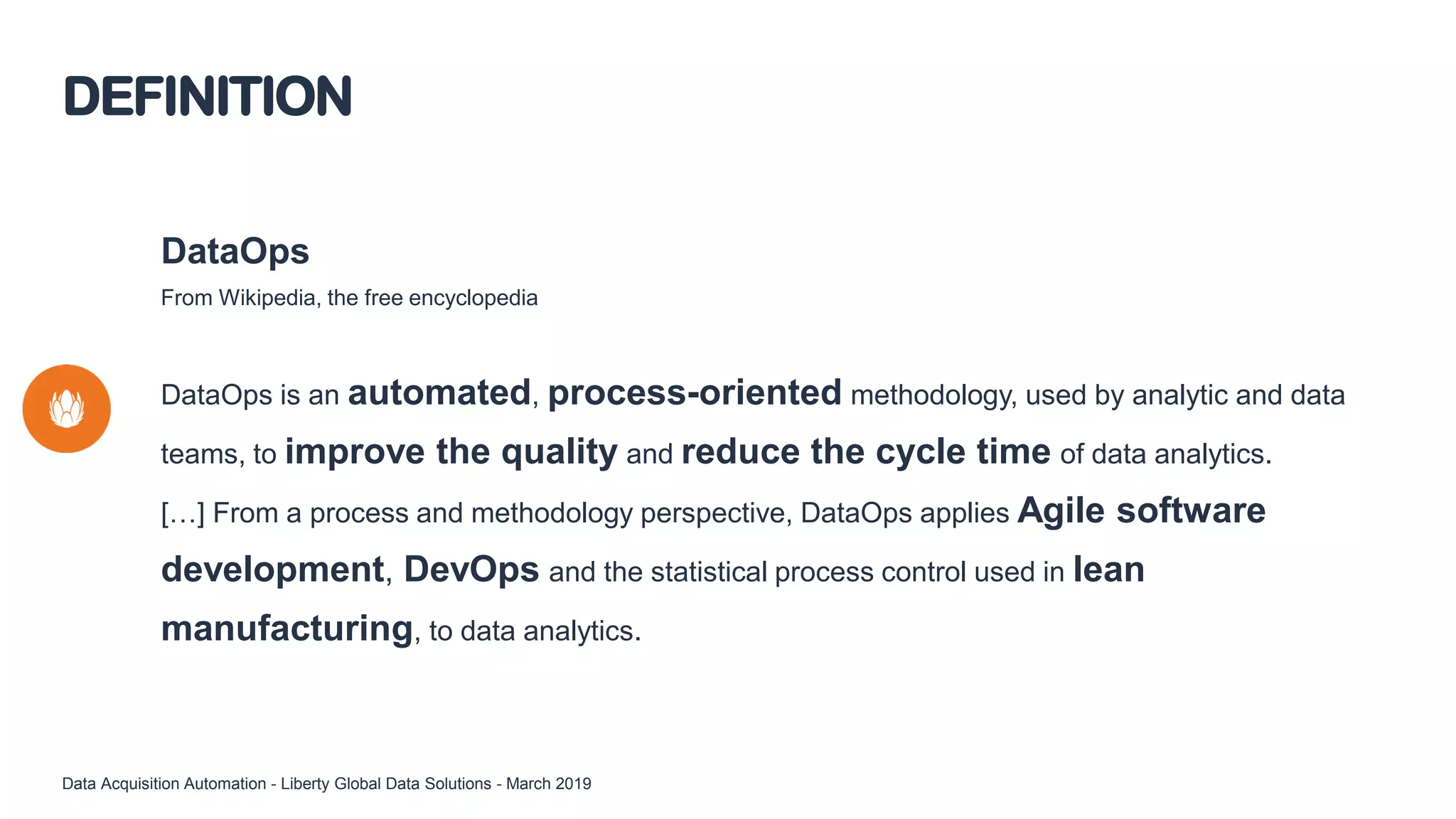 DataOps
From Wikipedia, the free encyclopedia
DataOps is an automated, process-oriented methodology, used by analytic and data
teams, to improve the quality and reduce the cycle time of data analytics.
[…] From a process and methodology perspective, DataOps applies Agile software
development, DevOps and the statistical process control used in lean
manufacturing, to data analytics.
DEFINITION
Data Acquisition Automation - Liberty Global Data Solutions - March 2019
 