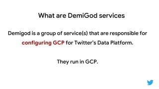What are DemiGod services
Demigod is a group of service(s) that are responsible for
configuring GCP for Twitter’s Data Platform.
They run in GCP.
 